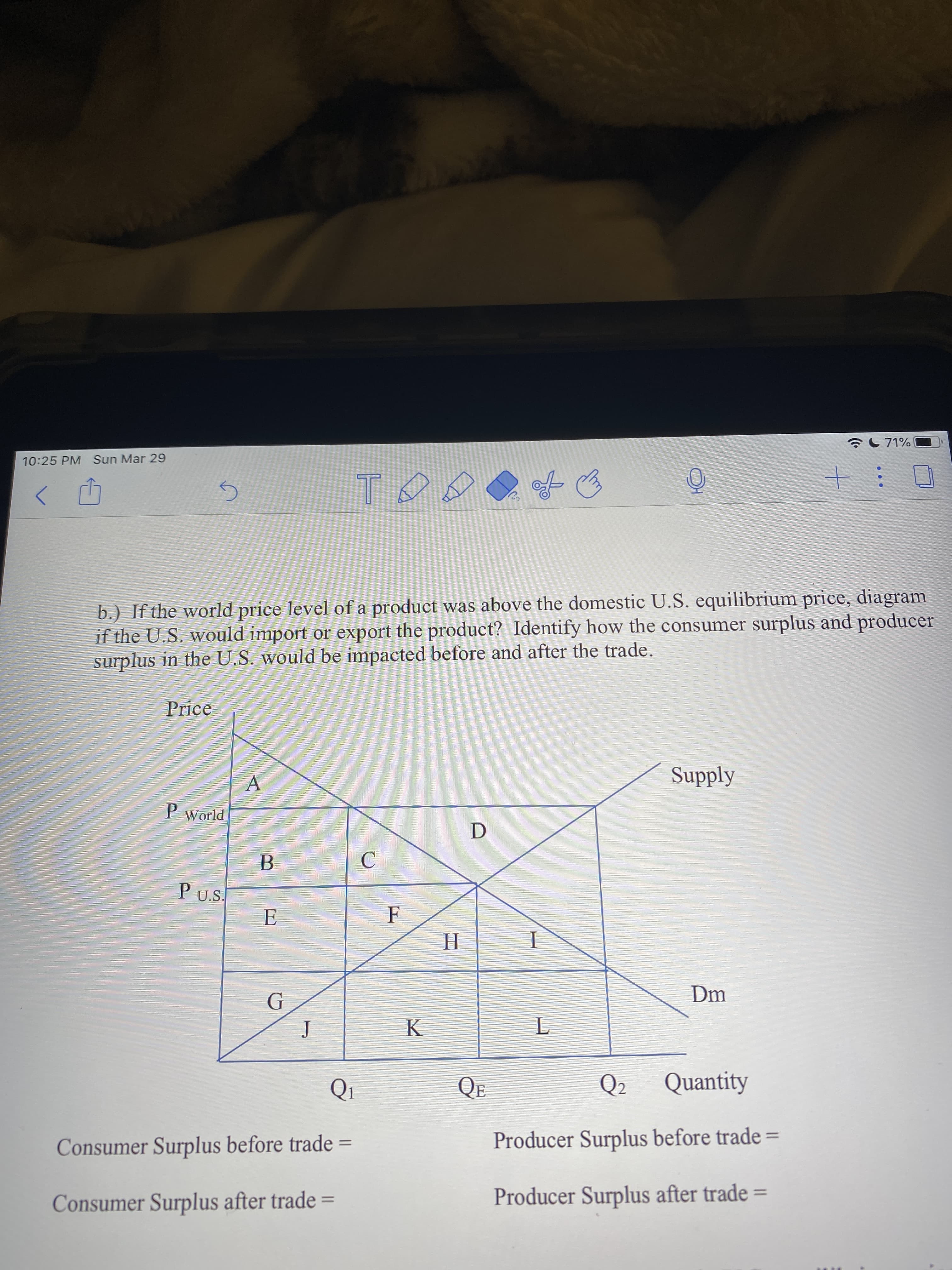 71%
10:25 PM Sun Mar 29
b.) If the world price level of a product was above the domestic U.S. equilibrium price, diagram
if the U.S. would import or export the product? Identify how the consumer surplus and producer
surplus in the U.S. would be impacted before and after the trade.
Price
Supply
P World
B
P U.S.
E
Dm
Q1
QE
Q2
Quantity
Consumer Surplus before trade
Producer Surplus before trade =
Consumer Surplus after trade
Producer Surplus after trade
%3D
