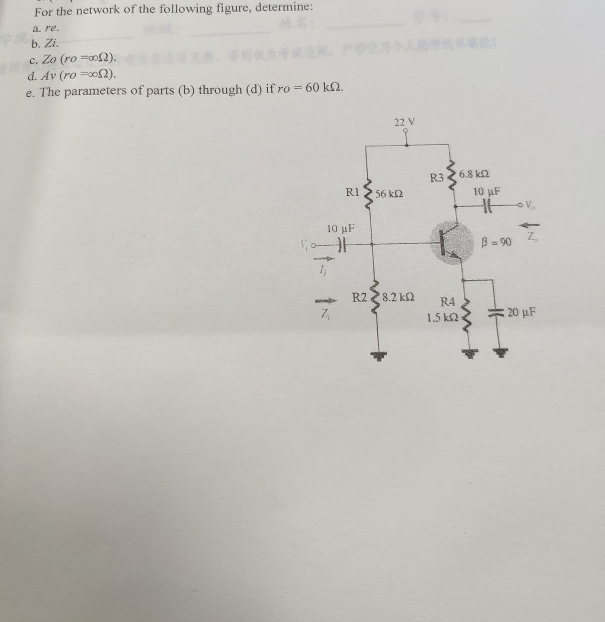 #1
**
For the network of the following figure, determine:
a. re.
b. Zi.
c. Zo (ro).
d. Av (ro =∞o).
e. The parameters of parts (b) through (d) if ro = 60 km2.
2
Z₁
RI
10 µF
St
22 V
56 kQ
R2 8.2kQ
R3
R4
1.5 kQ
6.8 kQ
10 µF
Htv₂
B =90
Z
20 µF