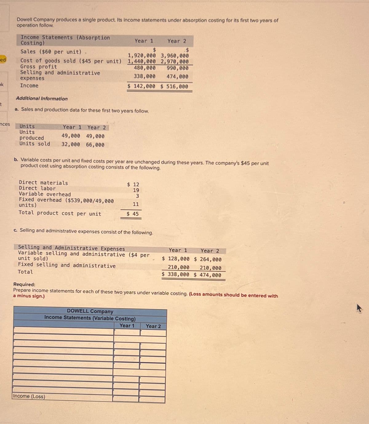 ed
Dowell Company produces a single product. Its income statements under absorption costing for its first two years of
operation follow.
Income Statements (Absorption
Costing)
Sales ($60 per unit)
Year 1
$
Year 2
$
1,920,000 3,960,000
Cost of goods sold ($45 per unit) 1,440,000 2,970,000
Gross profit
480,000
990,000
Selling and administrative
expenses
ok
Income
t
338,000 474,000
$ 142,000 $ 516,000
Additional Information
a. Sales and production data for these first two years follow.
Year 1 Year 2
nces
Units
Units
produced
49,000
49,000
Units sold 32,000 66,000
b. Variable costs per unit and fixed costs per year are unchanged during these years. The company's $45 per unit
product cost using absorption costing consists of the following.
Direct materials
Direct labor
$ 12
19
Variable overhead
Fixed overhead ($539,000/49,000
units)
3
11
Total product cost per unit
$ 45
c. Selling and administrative expenses consist of the following.
Selling and Administrative Expenses
Variable selling and administrative ($4 per
unit sold)
Fixed selling and administrative
Total
Required:
Year 1
Year 2
$ 128,000 $ 264,000
210,000 210,000
$ 338,000 $ 474,000
Prepare income statements for each of these two years under variable costing. (Loss amounts should be entered with
a minus sign.)
Income (Loss)
DOWELL Company
Income Statements (Variable Costing)
Year 1
Year 2