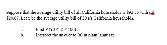 Suppose that the average utility bill of all California households is $92.55 with sd.
$20.07. Let x be the average utility bill of 50 r/s California households.
Find P (90 < is100).
Interpret the answer to (a) in plain language.
a.
b.
