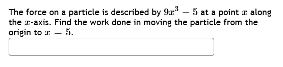 The force on a particle is described by 9x³ - 5 at a point x along
the x-axis. Find the work done in moving the particle from the
origin to x = 5.