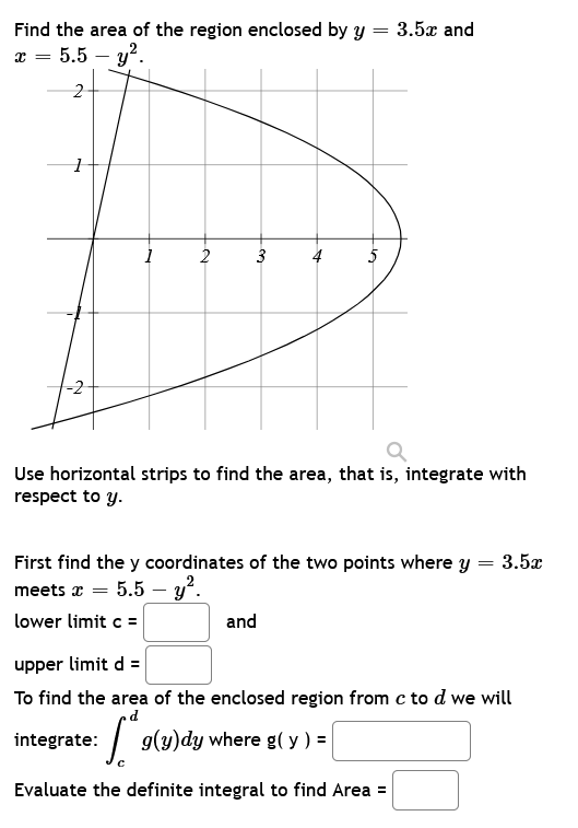 =
Find the area of the region enclosed by y
x = 5.5 - y².
1
-2
2
3
4
5
and
3.5x and
Q
Use horizontal strips to find the area, that is, integrate with
respect to y.
First find the y coordinates of the two points where y = 3.5x
meets x = 5.5 - y².
lower limit c =
upper limit d =
To find the area of the enclosed region from c to d we will
integrate: [*9(y)dy where g(y) = [
Evaluate the definite integral to find Area =