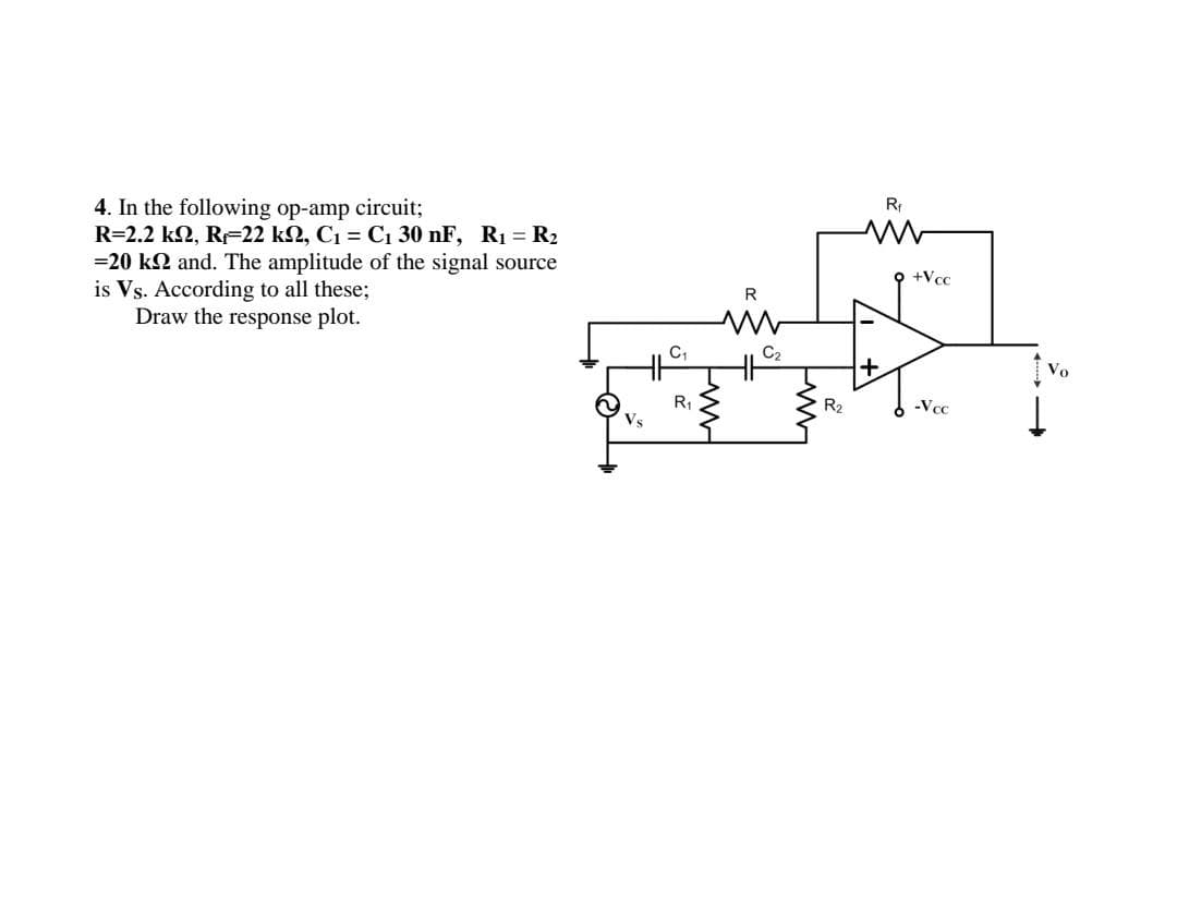 4. In the following op-amp circuit;
R= 2.2k2, Rr=22k2, C1 = C130nF, R1 = R2
=20 k2 and. The amplitude of the signal source
is Vs. According to all these;
Draw the response plot.
R₁
R
C2
-WW
ww
R2
+
Rf
m
9 +Vcc
-Vcc
Vo