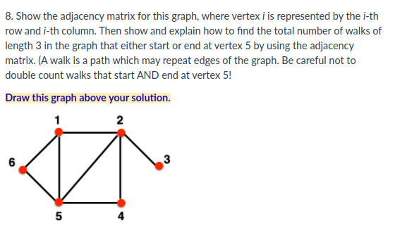 8. Show the adjacency matrix for this graph, where vertex i is represented by the i-th
row and i-th column. Then show and explain how to find the total number of walks of
length 3 in the graph that either start or end at vertex 5 by using the adjacency
matrix. (A walk is a path which may repeat edges of the graph. Be careful not to
double count walks that start AND end at vertex 5!
Draw this graph above your solution.
1
6
5
4
