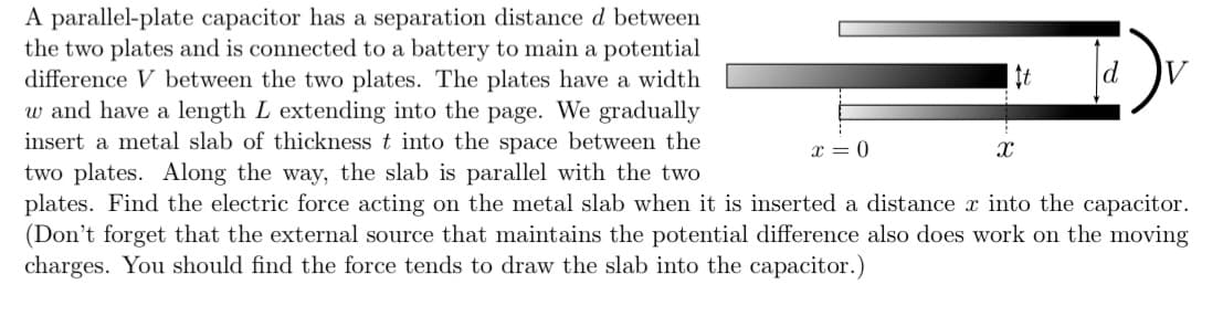 A parallel-plate capacitor has a separation distance d between
the two plates and is connected to a battery to main a potential
difference V between the two plates. The plates have a width
w and have a length L extending into the page. We gradually
insert a metal slab of thickness t into the space between the
t
d
x = 0
two plates. Along the way, the slab is parallel with the two
plates. Find the electric force acting on the metal slab when it is inserted a distance x into the capacitor.
(Don't forget that the external source that maintains the potential difference also does work on the moving
charges. You should find the force tends to draw the slab into the capacitor.)
