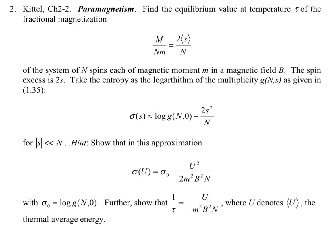 2. Kittel, Ch2-2. Paramagnetism. Find the equilibrium value at temperature of the
fractional magnetization
M
Nm
of the system of N spins each of magnetic moment m in a magnetic field B. The spin
excess is 2s. Take the entropy as the logarthithm of the multiplicity g(N,s) as given in
(1.35):
≈
o(s) log g(N,0) -
2(s)
N
o(U)=%
for s<< N. Hint: Show that in this approximation
with = logg (N,0). Further, show that
thermal average energy.
T
25²
N
U²
2m² B²N
==
U
m² B²N
2
where U denotes (U), the