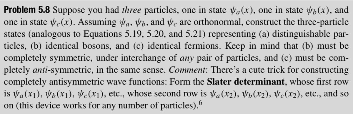 Problem 5.8 Suppose you had three particles, one in state √(x), one in state √(x), and
one in state √(x). Assuming √a, b, and c are orthonormal, construct the three-particle
states (analogous to Equations 5.19, 5.20, and 5.21) representing (a) distinguishable par-
ticles, (b) identical bosons, and (c) identical fermions. Keep in mind that (b) must be
completely symmetric, under interchange of any pair of particles, and (c) must be com-
pletely anti-symmetric, in the same sense. Comment: There's a cute trick for constructing
completely antisymmetric wave functions: Form the Slater determinant, whose first row
is a (x₁), ¥b(x₁), &c(x₁), etc., whose second row is a (x2), Yb(x2), ½c(x2), etc., and so
on (this device works for any number of particles).6