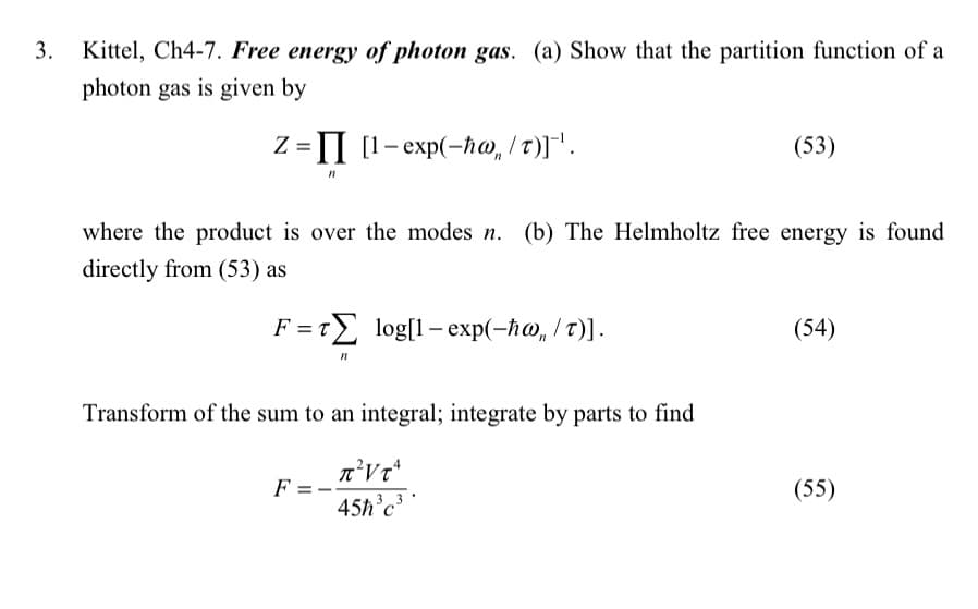 3. Kittel, Ch4-7. Free energy of photon gas. (a) Show that the partition function of a
photon gas is given by
z = II
n
II [1-exp(-ħw/T)]¯'.
where the product is over the modes n. (b) The Helmholtz free energy is found
directly from (53) as
F = T log[1-exp(-ħw, /T)].
F =
71
Transform of the sum to an integral; integrate by parts to find
T² VT
3 3
45ħ³c³
(53)
(54)
(55)