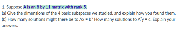 ### Linear Algebra Exercise

**Problem Statement:**
1. Suppose \( A \) is an 8 by 11 matrix with rank 5.

**Questions:**

(a) Give the dimensions of the 4 basic subspaces we studied, and explain how you found them.

(b) How many solutions might there be to \( Ax = b \)? How many solutions to \( A^Ty = c \)? Explain your answers.

**Detailed Explanation:**

This question involves understanding the fundamental subspaces of a matrix and the dimensions of these subspaces. The four basic subspaces related to the matrix \( A \) are:

1. **Column Space (C(A)):**
   - The dimension of the column space of \( A \) is equal to the rank of \( A \).
   - For this matrix \( A \) (8 by 11) with a rank of 5, the dimension of the column space is 5.
   
2. **Null Space (N(A)):**
   - The dimension of the null space of \( A \) is given by \( \text{number of columns} - \text{rank} \).
   - For this matrix, the number of columns is 11, so the dimension of the null space is \( 11 - 5 = 6 \).
   
3. **Row Space (C(A^T)):**
   - The dimension of the row space of \( A \) is also equal to the rank of \( A \).
   - Hence, the dimension of the row space is 5.
   
4. **Left Null Space (N(A^T)):**
   - The dimension of the left null space of \( A \) is given by \( \text{number of rows} - \text{rank} \).
   - For this matrix, the number of rows is 8, so the dimension of the left null space is \( 8 - 5 = 3 \).

**Solutions for \( Ax = b \) and \( A^Ty = c \):**

- **Solutions to \( Ax = b \):**
  - There are three possible cases:
    - **No solutions** if \( b \) is not in the column space of \( A \).
    - **One solution** if \( b \) is in the column space and the null space is trivial.
    - **Infinitely many solutions** if \( b \) is in the column space