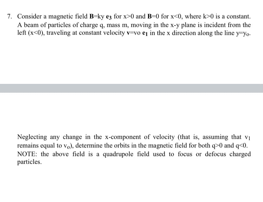 7. Consider a magnetic field B=ky ez for x>0 and B=0 for x<0, where k>0 is a constant.
A beam of particles of charge q, mass m, moving in the x-y plane is incident from the
left (x<0), traveling at constant velocity v=vo ej in the x direction along the line y=yo.
Neglecting any change in the x-component of velocity (that is, assuming that vi
remains equal to vo), determine the orbits in the magnetic field for both q>0 and q<0.
NOTE: the above field is a quadrupole field used to focus or defocus charged
particles.
