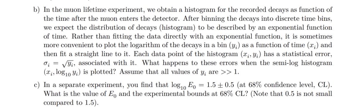 b) In the muon lifetime experiment, we obtain a histogram for the recorded decays as function of
the time after the muon enters the detector. After binning the decays into discrete time bins,
we expect the distribution of decays (histogram) to be described by an exponential function
of time. Rather than fitting the data directly with an exponential function, it is sometimes
more convenient to plot the logarithm of the decays in a bin (y;) as a function of time (x₁) and
then fit a straight line to it. Each data point of the histogram (x, y) has a statistical error,
0₁ = √√, associated with it. What happens to these errors when the semi-log histogram
(x, log10 y.) is plotted? Assume that all values of y, are >> 1.
=
c) In a separate experiment, you find that log10 Eo 1.5±0.5 (at 68% confidence level, CL).
What is the value of E, and the experimental bounds at 68% CL? (Note that 0.5 is not small
compared to 1.5).