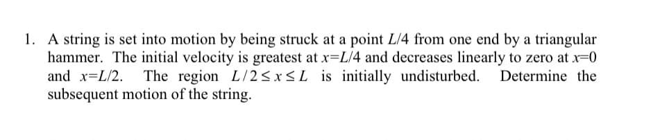 1. A string is set into motion by being struck at a point L/4 from one end by a triangular
hammer. The initial velocity is greatest at x=L/4 and decreases linearly to zero at x=0
and x=L/2. The region L/2≤x≤L is initially undisturbed. Determine the
subsequent motion of the string.