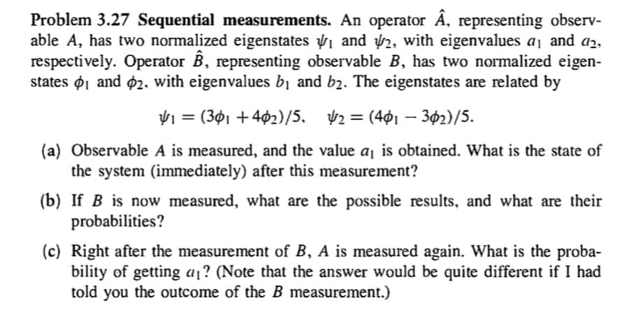 Problem 3.27 Sequential measurements. An operator Ä, representing observ-
able A, has two normalized eigenstates 1 and 2, with eigenvalues a1 and a2,
respectively. Operator B, representing observable B, has two normalized eigen-
states ø1 and ø2, with eigenvalues b1 and b2. The eigenstates are related by
= (3ø1 + 402)/5, 42 = (401 –
302)/5.
(a) Observable A is measured, and the value aj is obtained. What is the state of
the system (immediately) after this measurement?
(b) If B is now measured, what are the possible results, and what are their
probabilities?
(c) Right after the measurement of B, A is measured again. What is the proba-
bility of getting a¡? (Note that the answer would be quite different if I had
told you the outcome of the B measurement.)
