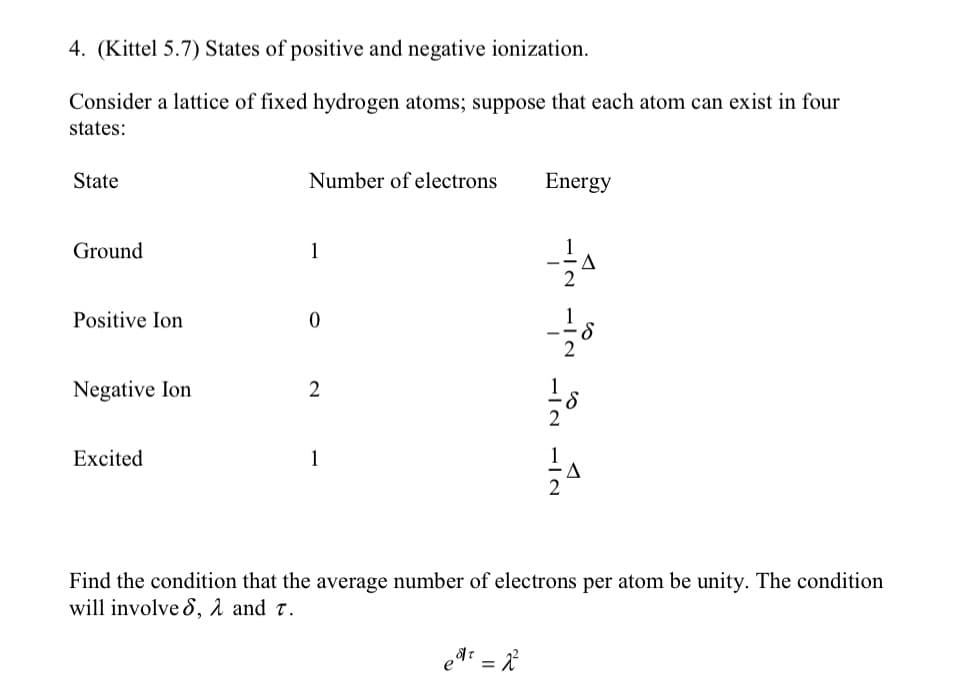 4. (Kittel 5.7) States of positive and negative ionization.
Consider a lattice of fixed hydrogen atoms; suppose that each atom can exist in four
states:
State
Ground
Positive Ion
Negative Ion
Excited
Number of electrons
1
0
2
1
Energy
₂8/₁ = 2²
-=-=-=-18
−2
-i-10
Find the condition that the average number of electrons per atom be unity. The condition
will involved, λ and T.