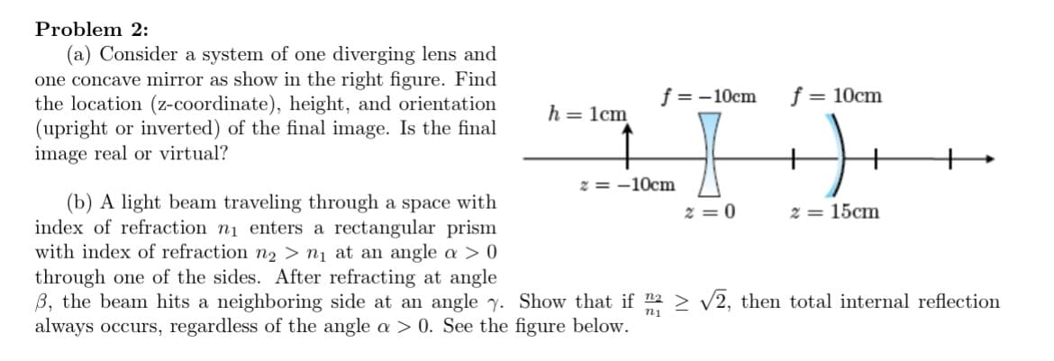 Problem 2:
(a) Consider a system of one diverging lens and
one concave mirror as show in the right figure. Find
the location (z-coordinate), height, and orientation
(upright or inverted) of the final image. Is the final
image real or virtual?
f = -10cm
f = 10cm
h = 1cm
z = -10cm
(b) A light beam traveling through a space with
index of refraction n1 enters a rectangular prism
with index of refraction n2 > n¡ at an angle a > 0
2 = 0
2 = 15cm
through one of the sides. After refracting at angle
B, the beam hits a neighboring side at an angle y. Show that if 2 > V2, then total internal reflection
always occurs, regardless of the angle a > 0. See the figure below.
ni
