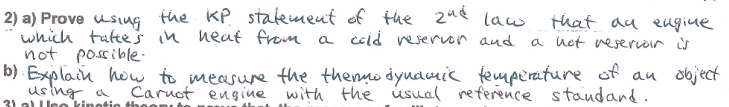 2) a) Prove usiug the KP statement of the 2u¢ law
which taltej in neaf from a coid veservon aud
not possible:
that au eugiue
a uet veserioir s
b) Explain how to measure the themmo dyudmik temperature of au dbject
us ing a
31 al Ueo kinotio thoon
Caruot engine with the úsual reference staudand.
