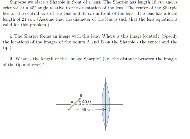 Suppose we place a Sharpie in front of a lens. The Sharpie has length 18 cm and is
oriented at a 45° angle relative to the orientation of the lens. The center of the Sharpie
lies on the central axis of the lens and 45 cm in front of the lens. The lens has a focal
length of 24 cm. (Assume that the diameter of the lens is such that the lens equation is
valid for this problem.)
i. The Sharpie forms an image with this lens. Where is this image located? (Specify
the locations of the images of the points A and B on the Sharpie - the center and the
tip.)
ii. What is the length of the "image Sharpie" (i.e. the distance between the images
of the tip and rear)?
B
A
45.0
|- 45 cm
