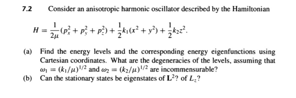 7.2
Consider an anisotropic harmonic oscillator described by the Hamiltonian
1
H =
2µ
-(p; + p; + p?) + ;kı (x² + y³) +
(a) Find the energy levels and the corresponding energy eigenfunctions using
Cartesian coordinates. What are the degeneracies of the levels, assuming that
wj = (k¡/µ)'/2 and wz =
(b) Can the stationary states be eigenstates of L²? of L¿?
(k2/µ)/² are incommensurable?
