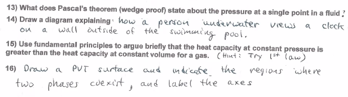 13) What does Pascal's theorem (wedge proof) state about the pressure at a single point in a fluid ?
14) Draw a diagram explaining how a person uuderwater views a cleck
on a wall dutside of the'
swimuni ng pool.
15) Use fundamental principles to argue briefly that the heat capacity at constant pressure is
greater than the heat capacity at constant volume for a gas. ( Hiuti Try (st law)
16) Draw a
PUT surtace aud
in de'cate
and labe( the axes
the regious where
two phases cuexist
,
