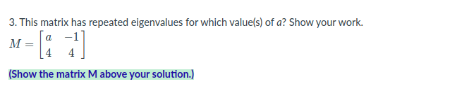 **3. This matrix has repeated eigenvalues for which value(s) of \(a\)? Show your work.**

Given the matrix \(M\):

\[ 
M = \begin{bmatrix} 
a & -1 \\ 
4 & 4 
\end{bmatrix} 
\]

(Show the matrix \(M\) above your solution.)

---

To find the value(s) of \(a\) for which the matrix \(M\) has repeated eigenvalues, let's follow these steps:

1. **Write the characteristic equation of the matrix \(M\).**

   The characteristic equation for a matrix \(M\) is given by the determinant of \((M - \lambda I) = 0\), where \(\lambda\) is an eigenvalue and \(I\) is the identity matrix:

\[ 
\text{det} \left( \begin{bmatrix} 
a & -1 \\ 
4 & 4 
\end{bmatrix} - \lambda \begin{bmatrix} 
1 & 0 \\ 
0 & 1 
\end{bmatrix} \right) = 0 
\]

2. **Subtract \(\lambda\) times the identity matrix from matrix \(M\):**

\[ 
M - \lambda I = \begin{bmatrix} 
a & -1 \\ 
4 & 4 
\end{bmatrix} - \begin{bmatrix} 
\lambda & 0 \\ 
0 & \lambda 
\end{bmatrix} = \begin{bmatrix} 
a - \lambda & -1 \\ 
4 & 4 - \lambda 
\end{bmatrix} 
\]

3. **Calculate the determinant of the resulting matrix:**

\[ 
\text{det} \left( \begin{bmatrix} 
a - \lambda & -1 \\ 
4 & 4 - \lambda 
\end{bmatrix} \right) = (a - \lambda)(4 - \lambda) - (-1 \cdot 4) 
\]

4. **Simplify the equation:**

\[ 
(a - \lambda)(4 - \lambda) + 4 = a(4 - \lambda) - \lambda (4 - \lambda) + 4 
\]
\[ 
= 4a - a\lambda - 4\lambda + \lambda^2 + 4