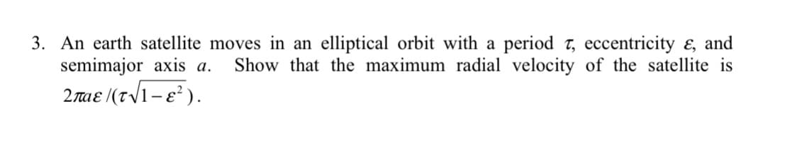 3. An earth satellite moves in an elliptical orbit with a period t, eccentricity ɛ, and
semimajor axis a.
Show that the maximum radial velocity of the satellite is
2maɛ ((t/1-e² ).
