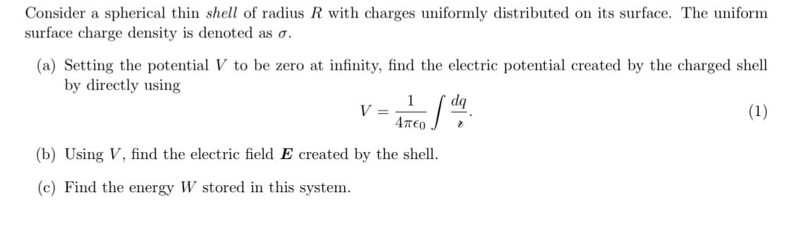 Consider a spherical thin shell of radius R with charges uniformly distributed on its surface. The uniform
surface charge density is denoted as o.
(a) Setting the potential V to be zero at infinity, find the electric potential created by the charged shell
by directly using
dq
1
V =
4περ
(1)
(b) Using V, find the electric field E created by the shell.
(c) Find the energy W stored in this system.
