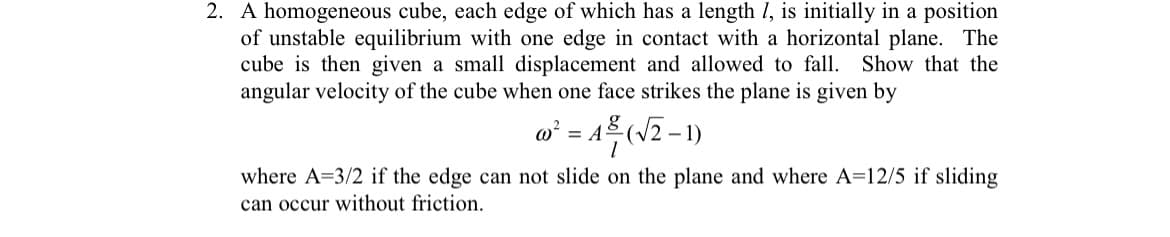 2. A homogeneous cube, each edge of which has a length I, is initially in a position
of unstable equilibrium with one edge in contact with a horizontal plane. The
cube is then given a small displacement and allowed to fall. Show that the
angular velocity of the cube when one face strikes the plane is given by
w² = A (J2-1)
where A=3/2 if the edge can not slide on the plane and where A=12/5 if sliding
can occur without friction.
