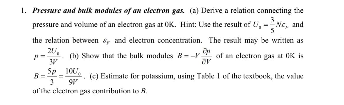 1. Pressure and bulk modules of an electron gas. (a) Derive a relation connecting the
3
pressure and volume of an electron gas at OK. Hint: Use the result of U
==
the relation between & and electron concentration. The result may be written as
200
3V
5p
B = =
p=
10U
3 9V
of the electron gas contribution to B.
NE
N&F and
. др
(b) Show that the bulk modules B = -V. of an electron gas at OK is
av
.
5
(c) Estimate for potassium, using Table 1 of the textbook, the value