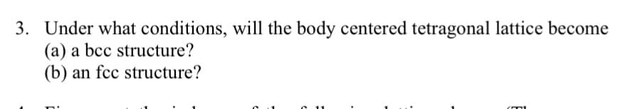 3. Under what conditions, will the body centered tetragonal lattice become
(a) a bcc structure?
(b) an fcc structure?