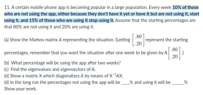 11. A certain mobile phone app is becoming popular in a large population. Every week 10% of those
who are not using the app, either because they don't have it yet or have it but are not using it, start
using it, and 15% of those who are using it stop using it. Assume that the starting percentages are
that 80% are not using it and 20% are using it.
(a) Show the Markov matrix A representing the situation. (Letting
.80
represent the starting
1.20
.80
percentages, remember that you want the situation after one week to be given by A
.)
.20
(b) What percentage will be using the app after two weeks?
(c) Find the eigenvalues and eigenvectors of A.
(d) Show a matrix X which diagonalizes A by means of X-'AX.
(d) In the long run the percentages not using the app will be
Show your work.
_% and using it will be _%
