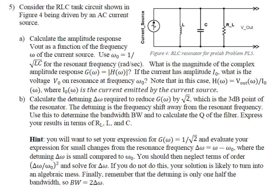 5) Consider the RLC tank circuit shown in
Figure 4 being driven by an AC current
source.
Current Source
(→
Imn
R_L
V_Out
a) Calculate the amplitude response
Vout as a function of the frequency
w of the current source. Use wo = 1/
Figure 4: RLC resonator for prelab Problem PL5.
√LC for the resonant frequency (rad/sec). What is the magnitude of the complex
amplitude response G(w) = |H(w)|? If the current has amplitude Io, what is the
voltage Von resonance at frequency wo? Note that in this case, H(w) = Vout(W)/Io
(w), where Io(w) is the current emitted by the current source.
b) Calculate the detuning Aw required to reduce G(w) by √√2, which is the 3dB point of
the resonator. The detuning is the frequency shift away from the resonant frequency.
Use this to determine the bandwidth BW and to calculate the Q of the filter. Express
your results in terms of R₁, L, and C.
Hint: you will want to set your expression for G(w) = 1/√√2 and evaluate your
expression for small changes from the resonance frequency Aw = w-wo, where the
detuning Aw is small compared to wo. You should then neglect terms of order
(Aw/wo)² and solve for Aw. If you do not do this, your solution is likely to turn into
an algebraic mess. Finally, remember that the detuning is only one half the
bandwidth, so BW = 2^w.