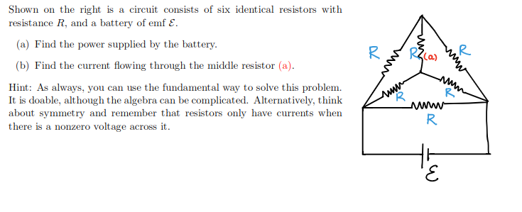 Shown on the right is a circuit consists of six identical resistors with
resistance R, and a battery of emf E.
(a) Find the power supplied by the battery.
R
(b) Find the current flowing through the middle resistor (a).
Hint: As always, you can use the fundamental way to solve this problem.
It is doable, although the algebra can be complicated. Alternatively, think
about symmetry and remember that resistors only have currents when
there is a nonzero voltage across it.
R
www-
R
3,
