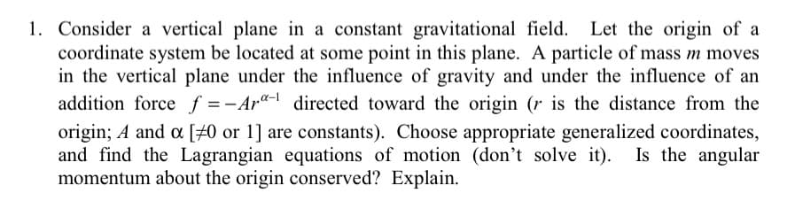 1. Consider a vertical plane in a constant gravitational field. Let the origin of a
coordinate system be located at some point in this plane. A particle of mass m moves
in the vertical plane under the influence of gravity and under the influence of an
addition force f = -Ar"- directed toward the origin (r is the distance from the
origin; A and a [#0 or 1] are constants). Choose appropriate generalized coordinates,
and find the Lagrangian equations of motion (don't solve it). Is the angular
momentum about the origin conserved? Explain.
