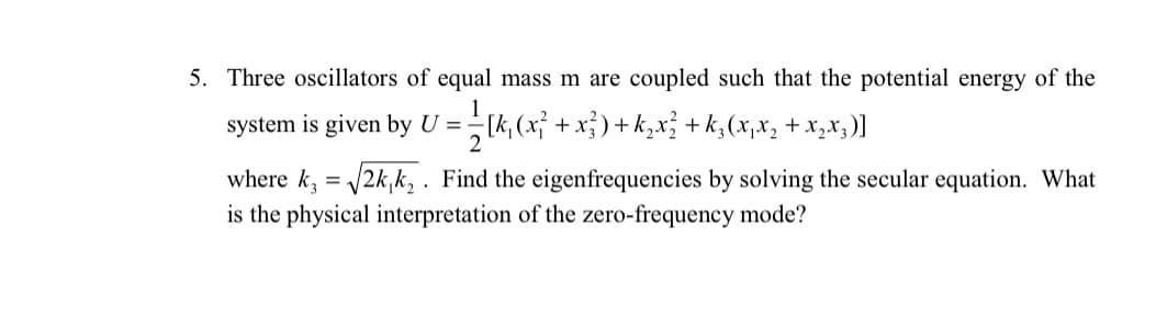 5. Three oscillators of equal mass m are coupled such that the potential energy of the
system is given by U =[k, (x +x})+k,x; + k,(x,x, + x,x;)]
where k, = 2k,k, . Find the eigenfrequencies by solving the secular equation. What
is the physical interpretation of the zero-frequency mode?
