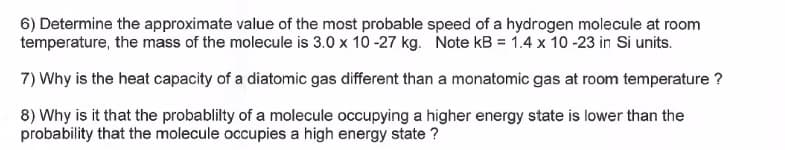 6) Determine the approximate value of the most probable speed of a hydrogen molecule at room
temperature, the mass of the molecule is 3.0 x 10-27 kg. Note kB = 1.4 x 10 -23 in Si units.
7) Why is the heat capacity of a diatomic gas different than a monatomic gas at room temperature ?
8) Why is it that the probablilty of a molecule occupying a higher energy state is lower than the
probability that the molecule occupies a high energy state ?
