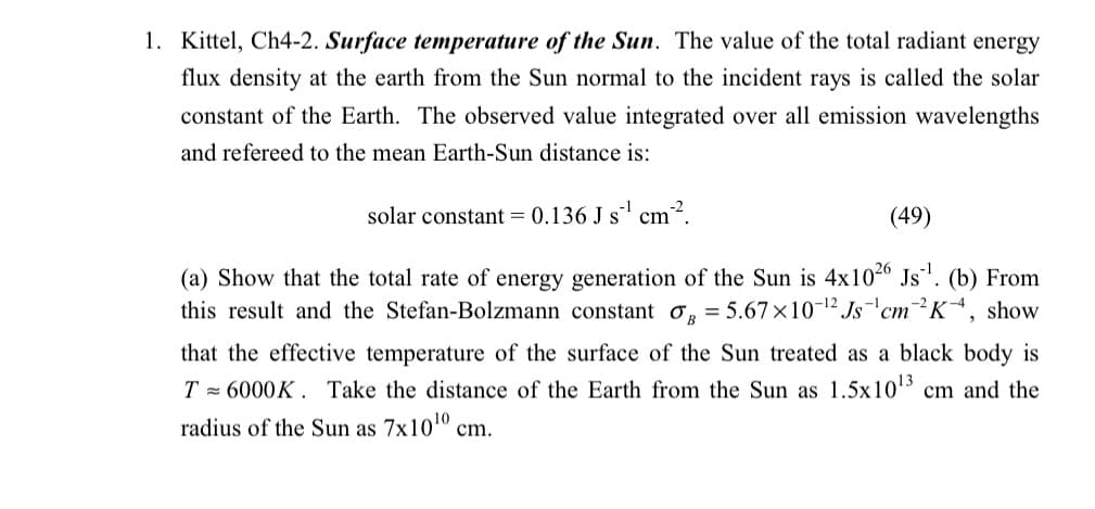 1. Kittel, Ch4-2. Surface temperature of the Sun. The value of the total radiant energy
flux density at the earth from the Sun normal to the incident rays is called the solar
constant of the Earth. The observed value integrated over all emission wavelengths
and refereed to the mean Earth-Sun distance is:
solar constant = 0.136 J s¹ cm².
(49)
(a) Show that the total rate of energy generation of the Sun is 4x1026 Js¹¹. (b) From
JB
= 5.67x10-¹2 Js ¹cm2K-4, show
this result and the Stefan-Bolzmann constant
that the effective temperature of the surface of the Sun treated as a black body is
T= 6000K. Take the distance of the Earth from the Sun as 1.5x10¹3 cm and the
radius of the Sun as 7x10¹0 cm.