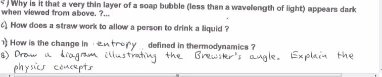 ### Physics Concepts and Phenomena

#### 5. Why is it that a very thin layer of a soap bubble (less than a wavelength of light) appears dark when viewed from above?

A very thin layer of a soap bubble appears dark when it is less than the wavelength of light because of destructive interference. When light waves reflected from the top and bottom surfaces of the thin film interfere with each other, they may cancel each other out if the film thickness is such that the path difference between the two waves is a half-wavelength. This results in a dark appearance.

#### 6. How does a straw work to allow a person to drink a liquid?

A straw works based on the principle of pressure differential. When you suck on a straw, you decrease the air pressure inside the straw. The external air pressure, which is higher, then pushes the liquid up the straw and into your mouth. Essentially, the atmospheric pressure does the work of moving the liquid when the pressure inside the straw is reduced.

#### 7. How is the change in entropy defined in thermodynamics?

In thermodynamics, the change in entropy (\(\Delta S\)) is defined as the measure of the disorder or randomness in a system. For a reversible process, the change in entropy is given by:

\[ \Delta S = \int \frac{dQ_{\text{rev}}}{T} \]

where \(dQ_{\text{rev}}\) is the differential amount of heat added to the system reversibly, and \(T\) is the absolute temperature at which the heat is added.

#### 8. Draw a diagram illustrating the Brewster's angle. Explain the physics concepts.

**Brewster's Angle Diagram:**
To illustrate Brewster's angle, draw a light ray incident on a surface, such as glass or water, at an angle where the reflected and refracted rays are perpendicular to each other. At this specific angle called Brewster's angle (\( \theta_B \)), the reflected light is completely polarized perpendicular to the plane of incidence.

**Physics Concepts:**
Brewster's angle is given by:

\[ \tan(\theta_B) = \frac{n_2}{n_1} \]

where \( n_2 \) is the refractive index of the medium into which the light is refracted and \( n_1 \) is the refractive index of the medium from which the light is incident. At this angle, the reflected and refr