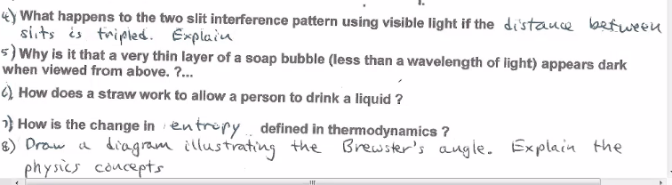 ### Physics Questions and Explanations

#### 4. Two-Slit Interference Pattern
**Question:**
What happens to the two-slit interference pattern using visible light if the distance between slits is tripled? Explain.

**Answer:**
When the distance between the slits is tripled in a two-slit interference experiment using visible light, the interference fringes' spacing will decrease. This is because the fringe spacing is inversely proportional to the distance between the slits.

#### 5. Soap Bubble Appearance
**Question:**
Why is it that a very thin layer of a soap bubble (less than a wavelength of light) appears dark when viewed from above?

**Answer:**
A very thin layer of a soap bubble (less than a wavelength of light) appears dark due to destructive interference. When the thickness of the soap bubble is less than the wavelength of the incident light, the reflected waves from the top and bottom surfaces interfere destructively, canceling out each other and making the soap bubble appear dark.

#### 6. Drinking with a Straw
**Question:**
How does a straw work to allow a person to drink a liquid?

**Answer:**
A straw works based on the principles of air pressure. When a person sucks the air out of the straw, it creates a pressure difference. The atmospheric pressure on the surface of the liquid outside the straw becomes greater than the pressure inside the straw, pushing the liquid up through the straw into the person's mouth.

#### 7. Change in Entropy
**Question:**
How is the change in entropy defined in thermodynamics?

**Answer:**
In thermodynamics, the change in entropy is defined as the measure of the amount of disorder or randomness in a system. It can be quantified for a reversible process by the equation \( \Delta S = \int \frac{dQ_{rev}}{T} \), where \( \Delta S \) is the change in entropy, \( dQ_{rev} \) is the infinitesimal amount of reversible heat added to the system, and \( T \) is the absolute temperature at which the heat is added.

#### 8. Brewster's Angle
**Question:**
Draw a diagram illustrating Brewster's angle. Explain the physics concepts.

**Answer:** 
*Explanation:*

Brewster's angle is the angle of incidence at which light with a particular polarization is perfectly transmitted through a transparent dielectric surface with no reflection. For light