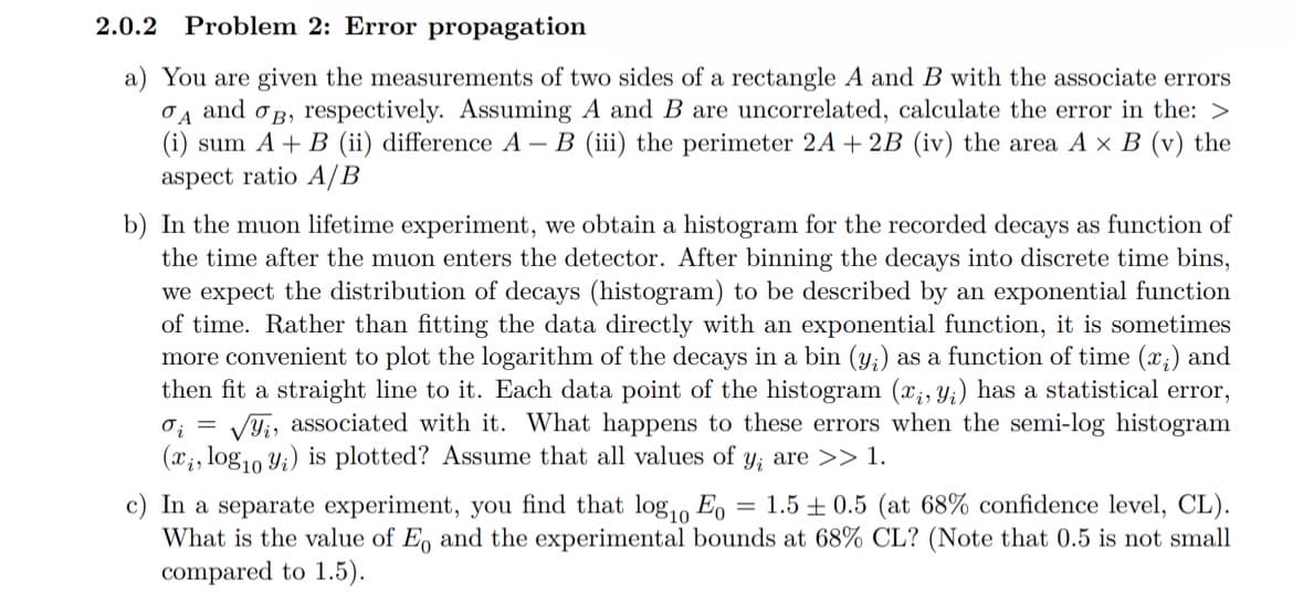 2.0.2 Problem 2: Error propagation
a) You are given the measurements of two sides of a rectangle A and B with the associate errors
A and B, respectively. Assuming A and B are uncorrelated, calculate the error in the: >
(i) sum A + B (ii) difference A - B (iii) the perimeter 2A + 2B (iv) the area A x B (v) the
aspect ratio A/B
b) In the muon lifetime experiment, we obtain a histogram for the recorded decays as function of
the time after the muon enters the detector. After binning the decays into discrete time bins,
we expect the distribution of decays (histogram) to be described by an exponential function
of time. Rather than fitting the data directly with an exponential function, it is sometimes
more convenient to plot the logarithm of the decays in a bin (y;) as a function of time (x₁) and
then fit a straight line to it. Each data point of the histogram (x, y) has a statistical error,
oi √, associated with it. What happens to these errors when the semi-log histogram
(x, log10 yi) is plotted? Assume that all values of y, are >> 1.
=
c) In a separate experiment, you find that log₁0 Eo = 1.5±0.5 (at 68% confidence level, CL).
What is the value of Eo and the experimental bounds at 68% CL? (Note that 0.5 is not small
compared to 1.5).