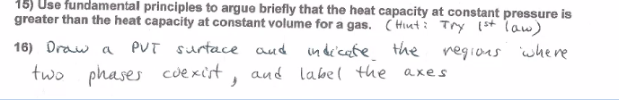 15) Use fundamental principles to argue briefly that the heat capacity at constant pressure is
greater than the heat capacity at constant volume for a gas. ( Hiuti Try (st Taw)
16) Draw a PUT surtace aud
in de'cate the regions where
two phases cuexist,
aud labe( the axes
