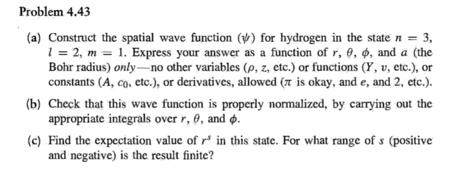 Problem 4.43
(a) Construct the spatial wave function () for hydrogen in the state n = 3,
l1 = 2, m = 1. Express your answer as a function of r, 0, 4, and ä (the
Bohr radius) only-no other variables (p, z, etc.) or functions (Y, v, etc.), or
constants (A, Co, etc.), or derivatives, allowed (7 is okay, and e, and 2, etc.).
%3D
(b) Check that this wave function is properly normalized, by carrying out the
appropriate integrals over r, 0, and ø.
(c) Find the expectation value of rº in this state. For what range of s (positive
and negative) is the result finite?
