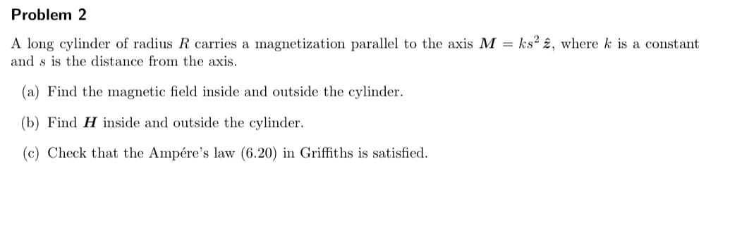 Problem 2
A long cylinder of radius R carries a magnetization parallel to the axis M = ks² 2, where k is a constant
and s is the distance from the axis.
(a) Find the magnetic field inside and outside the cylinder.
(b) Find H inside and outside the cylinder.
(c) Check that the Ampére's law (6.20) in Griffiths is satisfied.
