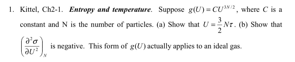 1. Kittel, Ch2-1. Entropy and temperature. Suppose g(U)= CU³N/2, where C is a
constant and N is the number of particles. (a) Show that U = NT. (b) Show that
№²o
JU² N
is negative. This form of g(U) actually applies to an ideal gas.