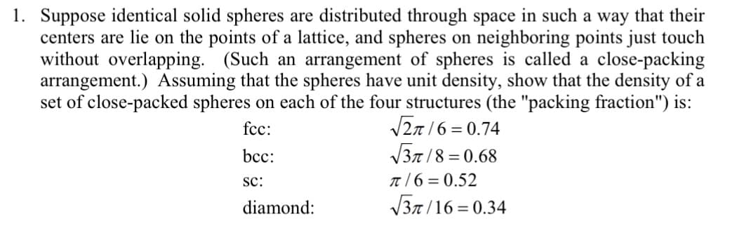 1. Suppose identical solid spheres are distributed through space in such a way that their
centers are lie on the points of a lattice, and spheres on neighboring points just touch
without overlapping. (Such an arrangement of spheres is called a close-packing
arrangement.) Assuming that the spheres have unit density, show that the density of a
set of close-packed spheres on each of the four structures (the "packing fraction") is:
fcc:
bcc:
√√2/6=0.74
√√3/8=0.68
SC:
π/6=0.52
√√3/16=0.34
diamond: