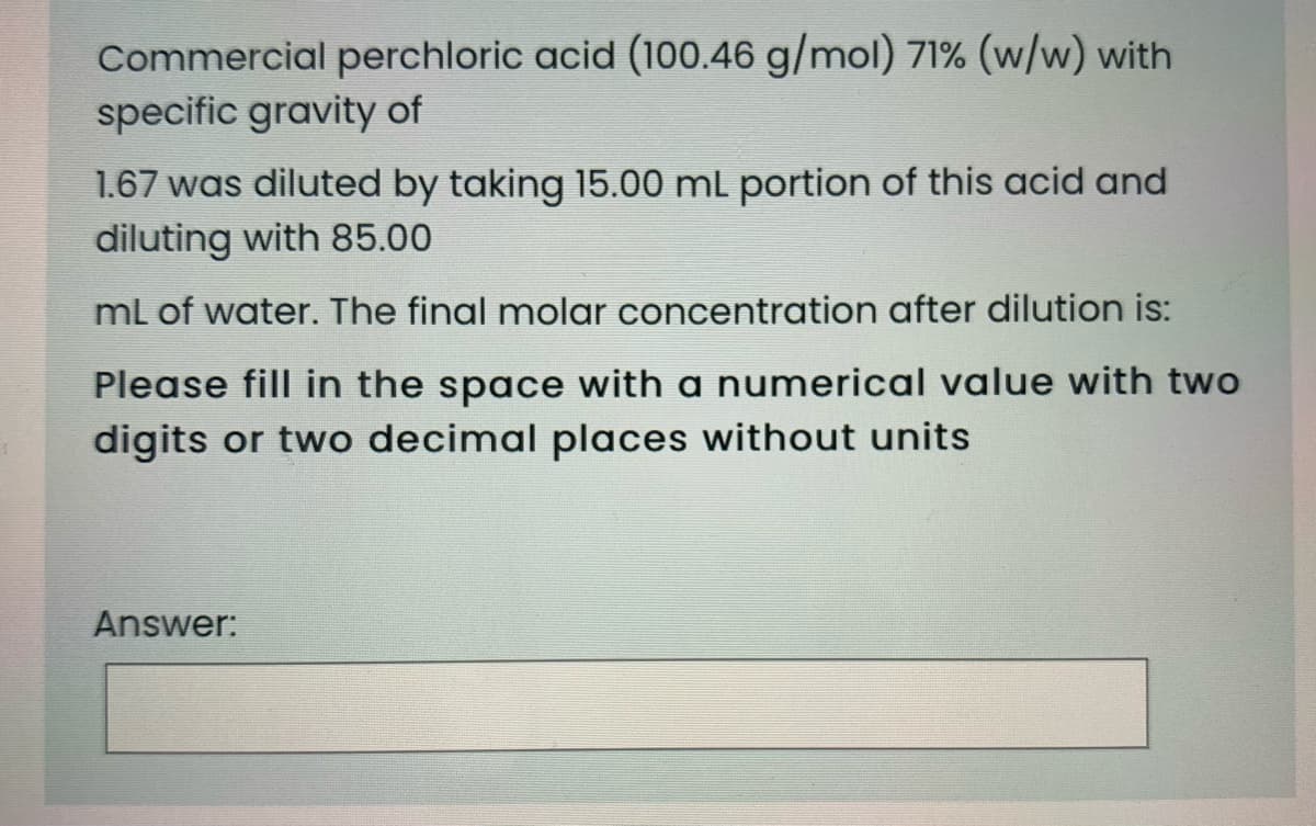 Commercial perchloric acid (100.46 g/mol) 71% (w/w) with
specific gravity of
1.67 was diluted by taking 15.00 ml portion of this acid and
diluting with 85.00
ml of water. The final molar concentration after dilution is:
Please fill in the space with a numerical value with two
digits or two decimal places without units
Answer:
