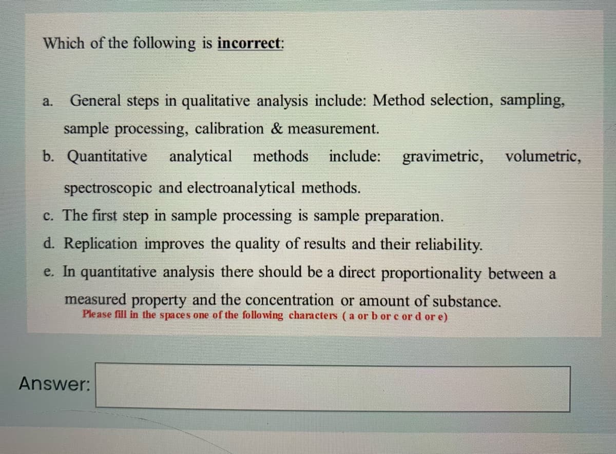 Which of the following is incorrect:
a.
General steps in qualitative analysis include: Method selection, sampling,
sample processing, calibration & measurement.
b. Quantitative analytical methods
include:
gravimetric, volumetric,
spectroscopic and electroanalytical methods.
c. The first step in sample processing is sample preparation.
d. Replication improves the quality of results and their reliability.
e. In quantitative analysis there should be a direct proportionality between a
measured property and the concentration or amount of substance.
Please fill in the spaces one of the followving characters (a or b or c or d or e)
Answer:
