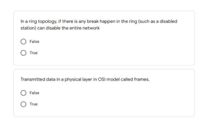 In a ring topology, if there is any break happen in the ring (such as a disabled
station) can disable the entire network
False
True
Transmitted data in a physical layer in OSI model called frames.
False
True
