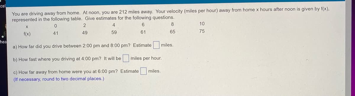 ### Driving Distance and Velocity Estimation

You are driving away from home. At noon, you are 212 miles away. Your velocity (miles per hour) away from home x hours after noon is given by f(x), represented in the following table. Give estimates for the following questions:

| x (hours) | 0  | 2  | 4  | 6  | 8  | 10  |
|-----------|----|----|----|----|----|----|
| f(x)      | 41 | 49 | 59 | 61 | 65 | 75 |

#### Questions:
a) How far did you drive between 2:00 pm and 8:00 pm? Estimate _[ ]_ miles.

b) How fast were you driving at 4:00 pm? It will be _[ ]_ miles per hour.

c) How far away from home were you at 6:00 pm? Estimate _[ ]_ miles.
*Note: If necessary, round to two decimal places.*

#### Explanation of the Table:
- **x (hours)**: Number of hours after noon.
- **f(x) (miles per hour)**: Velocity miles per hour at x hours after noon. 

The table provides a set of velocities at different hours after noon, helping to estimate driving distances and speeds.

#### Diagrams/Graphs:
Since there are no diagrams or graphs provided in the image, none are explained in this context. The table alone provides the necessary data for the calculations.