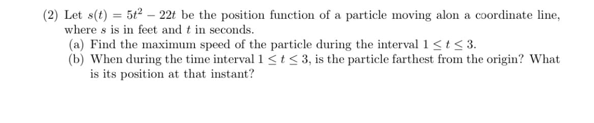 (2) Let s(t) = 5t2 – 22t be the position function of a particle moving alon a coordinate line,
where s is in feet and t in seconds.
(a) Find the maximum speed of the particle during the interval 1 <t < 3.
(b) When during the time interval 1 <t < 3, is the particle farthest from the origin? What
is its position at that instant?
