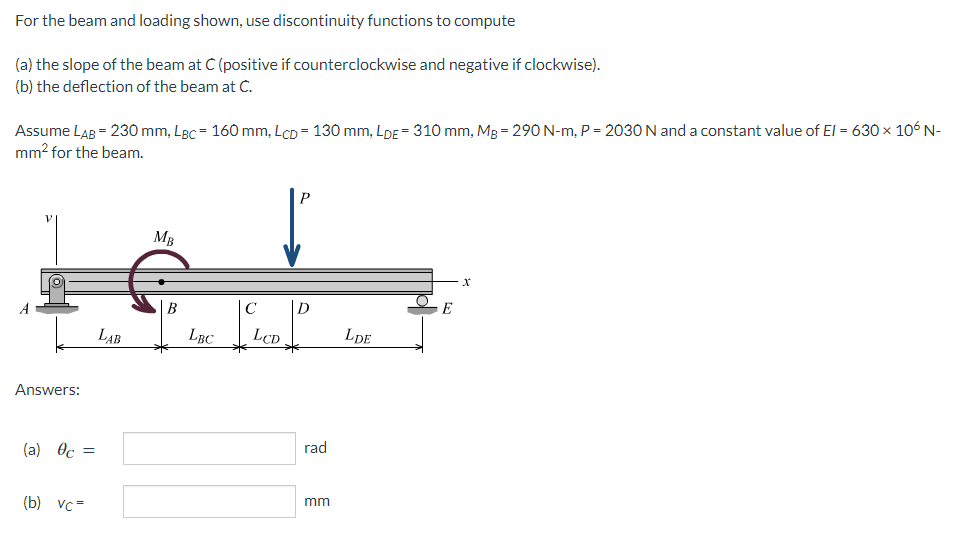 For
the beam and loading shown, use discontinuity functions to compute
(a) the slope of the beam at C (positive if counterclockwise and negative if clockwise).
(b) the deflection of the beam at C.
Assume LAB = 230 mm, Lgc = 160 mm, Lcp = 130 mm, LDE = 310 mm, Mg = 290 N-m, P = 2030 N and a constant value of El = 630 × 106 N-
mm² for the beam.
P
MB
E
Answers:
(a) Oc=
(b) vc=
LAB
B
LBC
C
LCD
D
rad
mm
LDE